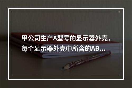 甲公司生产A型号的显示器外壳，每个显示器外壳中所含的ABS塑