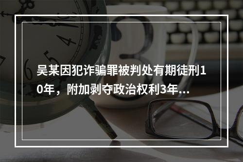 吴某因犯诈骗罪被判处有期徒刑10年，附加剥夺政治权利3年。则