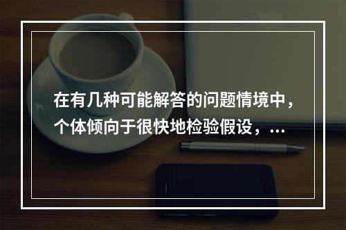 在有几种可能解答的问题情境中，个体倾向于很快地检验假设，且常