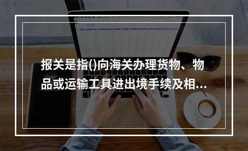 报关是指()向海关办理货物、物品或运输工具进出境手续及相关海