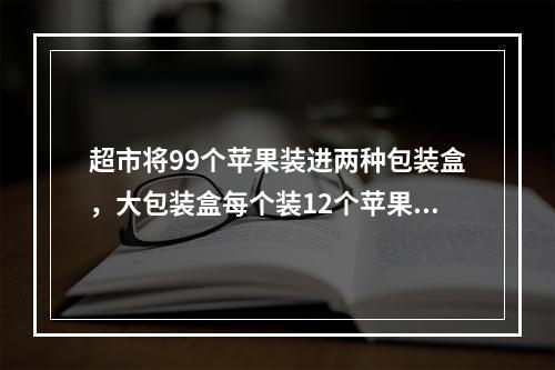 超市将99个苹果装进两种包装盒，大包装盒每个装12个苹果，小