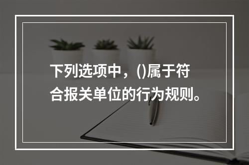 下列选项中，()属于符合报关单位的行为规则。