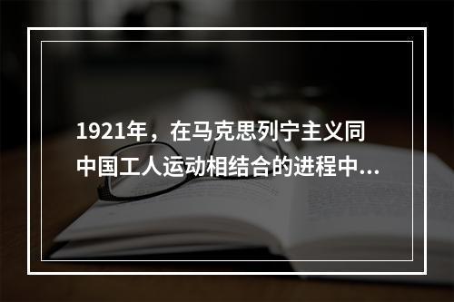 1921年，在马克思列宁主义同中国工人运动相结合的进程中，中