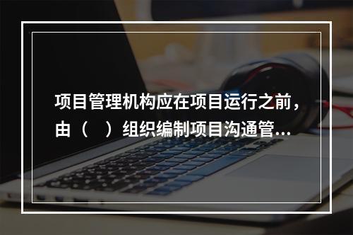 项目管理机构应在项目运行之前，由（　）组织编制项目沟通管理计