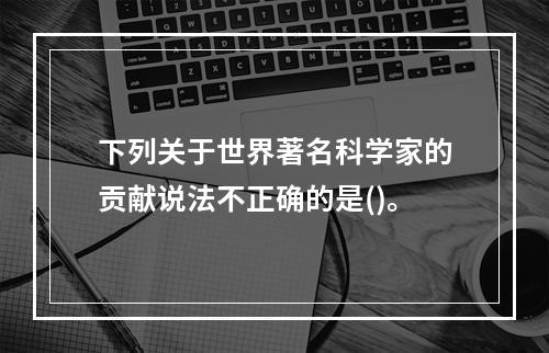 下列关于世界著名科学家的贡献说法不正确的是()。