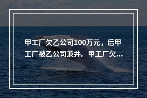 甲工厂欠乙公司100万元，后甲工厂被乙公司兼并。甲工厂欠乙公