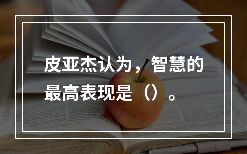 皮亚杰认为，智慧的最高表现是（）。