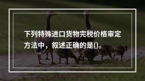 下列特殊进口货物完税价格审定方法中，叙述正确的是()。