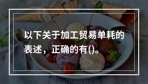 以下关于加工贸易单耗的表述，正确的有()。