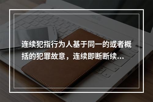 连续犯指行为人基于同一的或者概括的犯罪故意，连续即断断续续地