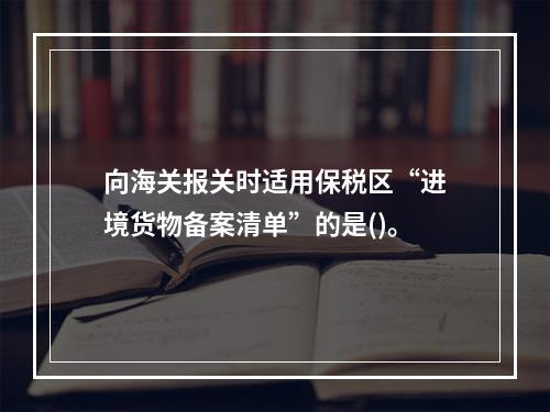 向海关报关时适用保税区“进境货物备案清单”的是()。