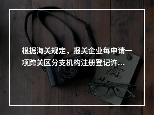 根据海关规定，报关企业每申请一项跨关区分支机构注册登记许可，