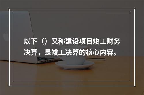 以下（）又称建设项目竣工财务决算，是竣工决算的核心内容。