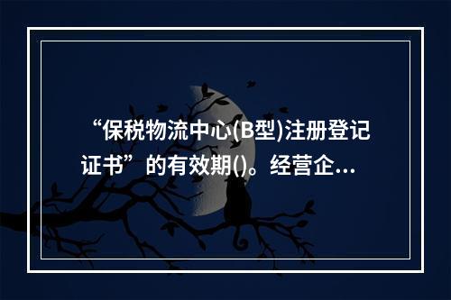 “保税物流中心(B型)注册登记证书”的有效期()。经营企业应