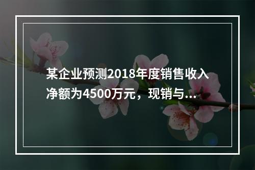 某企业预测2018年度销售收入净额为4500万元，现销与赊销