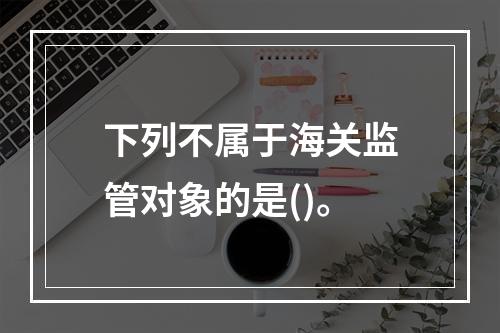 下列不属于海关监管对象的是()。