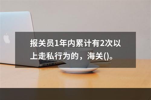 报关员1年内累计有2次以上走私行为的，海关()。