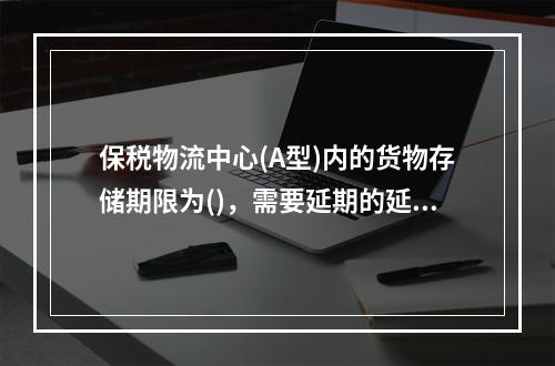 保税物流中心(A型)内的货物存储期限为()，需要延期的延期不