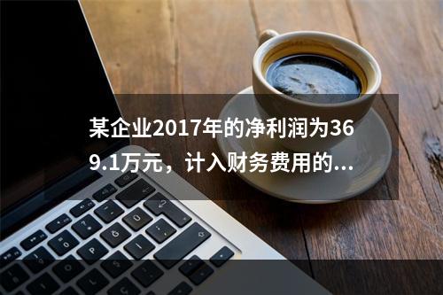 某企业2017年的净利润为369.1万元，计入财务费用的利息