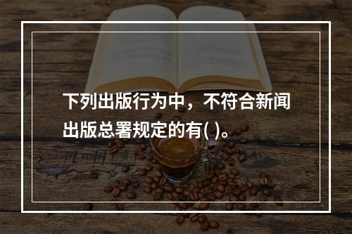 下列出版行为中，不符合新闻出版总署规定的有( )。