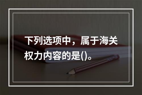 下列选项中，属于海关权力内容的是()。