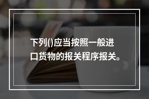 下列()应当按照一般进口货物的报关程序报关。