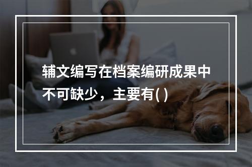 辅文编写在档案编研成果中不可缺少，主要有( )