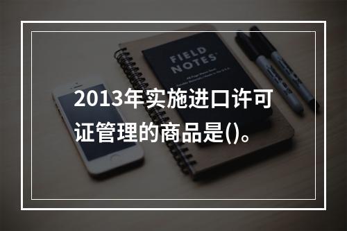 2013年实施进口许可证管理的商品是()。