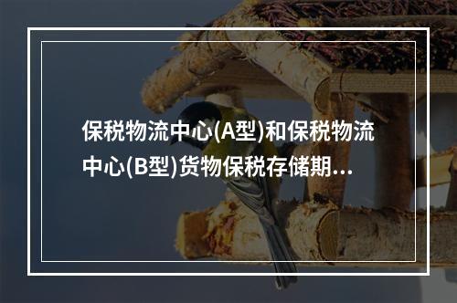 保税物流中心(A型)和保税物流中心(B型)货物保税存储期限为