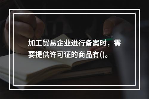 加工贸易企业进行备案时，需要提供许可证的商品有()。