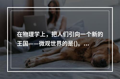 在物理学上，把人们引向一个新的王国——微观世界的是()。①居