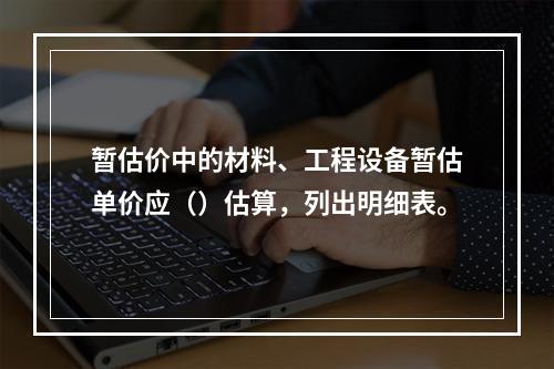 暂估价中的材料、工程设备暂估单价应（）估算，列出明细表。