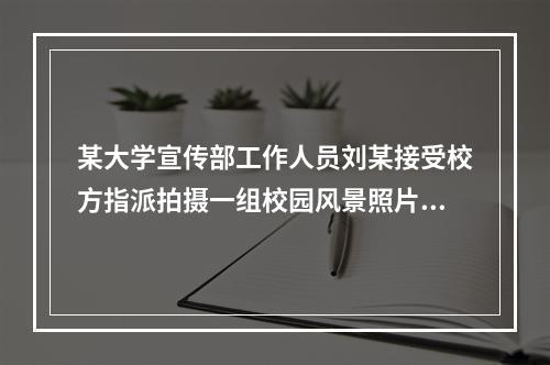 某大学宣传部工作人员刘某接受校方指派拍摄一组校园风景照片，作