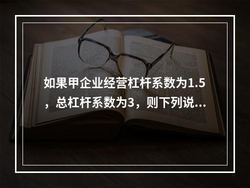 如果甲企业经营杠杆系数为1.5，总杠杆系数为3，则下列说法中