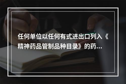 任何单位以任何有式进出口列入《精神药品管制品种目录》的药品，