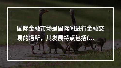 国际金融市场是国际间进行金融交易的场所，其发展特点包括( )