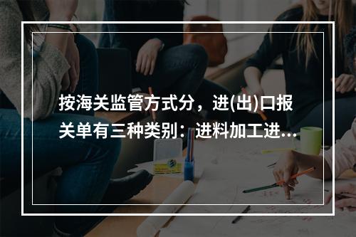 按海关监管方式分，进(出)口报关单有三种类别：进料加工进出口