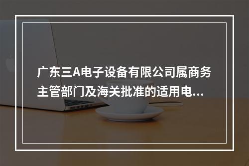 广东三A电子设备有限公司属商务主管部门及海关批准的适用电子账