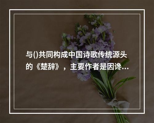 与()共同构成中国诗歌传统源头的《楚辞》，主要作者是因谗去国