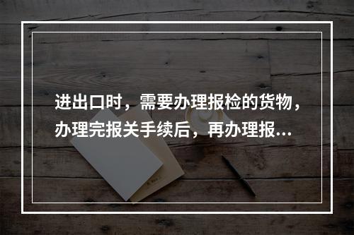 进出口时，需要办理报检的货物，办理完报关手续后，再办理报检手