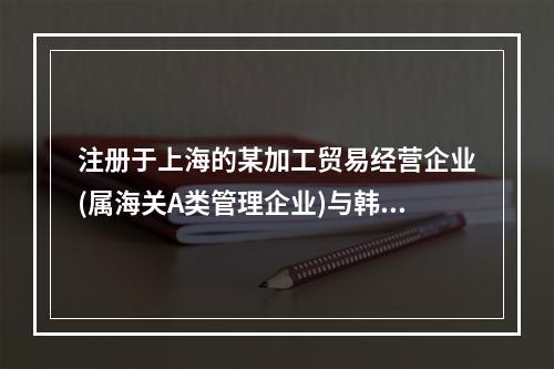 注册于上海的某加工贸易经营企业(属海关A类管理企业)与韩国一