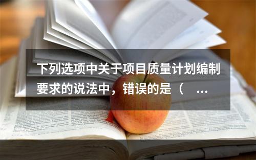 下列选项中关于项目质量计划编制要求的说法中，错误的是（　）。