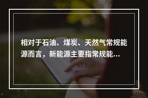 相对于石油、煤炭、天然气常规能源而言，新能源主要指常规能源以