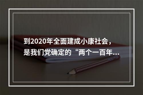 到2020年全面建成小康社会，是我们党确定的“两个一百年”奋