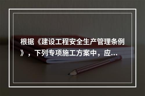 根据《建设工程安全生产管理条例》，下列专项施工方案中，应当组