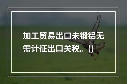 加工贸易出口未锻铝无需计征出口关税。()