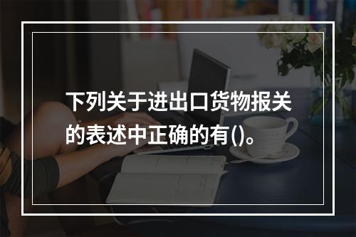 下列关于进出口货物报关的表述中正确的有()。