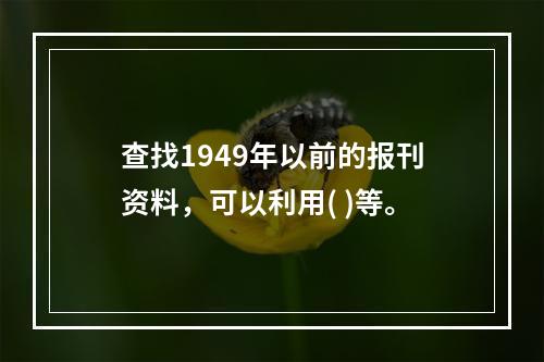 查找1949年以前的报刊资料，可以利用( )等。