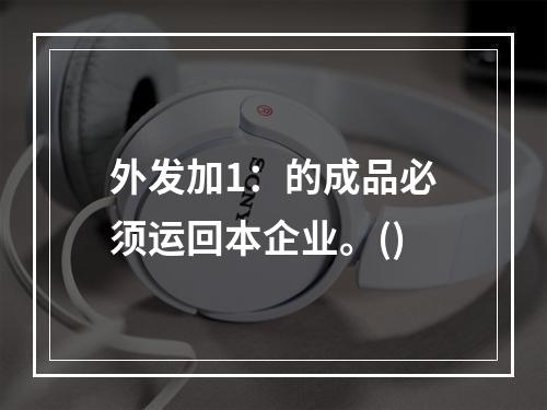 外发加1：的成品必须运回本企业。()