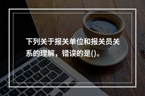 下列关于报关单位和报关员关系的理解，错误的是()。